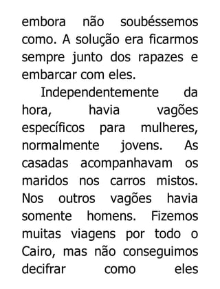 embora não soubéssemos
como. A solução era ficarmos
sempre junto dos rapazes e
embarcar com eles.
Independentemente
da
hora,
havia
vagões
específicos para mulheres,
normalmente
jovens.
As
casadas acompanhavam os
maridos nos carros mistos.
Nos outros vagões havia
somente homens. Fizemos
muitas viagens por todo o
Cairo, mas não conseguimos
decifrar
como
eles

 