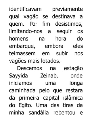 identificavam
previamente
qual vagão se destinava a
quem. Por fim desistimos,
limitando-nos a seguir os
homens
na
hora
do
embarque,
embora
eles
teimassem em subir nos
vagões mais lotados.
Descemos na estação
Sayyida
Zeinab,
onde
iniciamos
uma
longa
caminhada pelo que restara
da primeira capital islâmica
do Egito. Uma das tiras da
minha sandália rebentou e

 