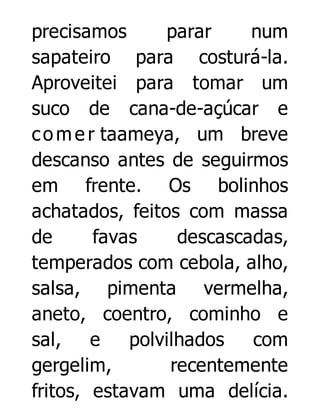 precisamos
parar
num
sapateiro para costurá-la.
Aproveitei para tomar um
suco de cana-de-açúcar e
c o m e r taameya, um breve
descanso antes de seguirmos
em frente. Os bolinhos
achatados, feitos com massa
de
favas
descascadas,
temperados com cebola, alho,
salsa, pimenta vermelha,
aneto, coentro, cominho e
sal,
e
polvilhados
com
gergelim,
recentemente
fritos, estavam uma delícia.

 