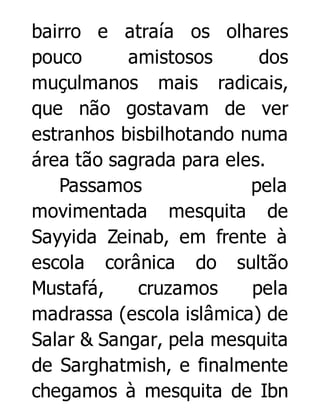 bairro e atraía os olhares
pouco
amistosos
dos
muçulmanos mais radicais,
que não gostavam de ver
estranhos bisbilhotando numa
área tão sagrada para eles.
Passamos
pela
movimentada mesquita de
Sayyida Zeinab, em frente à
escola corânica do sultão
Mustafá,
cruzamos
pela
madrassa (escola islâmica) de
Salar & Sangar, pela mesquita
de Sarghatmish, e finalmente
chegamos à mesquita de Ibn

 