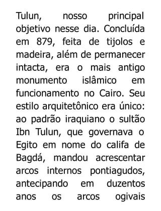 Tulun,
nosso
principal
objetivo nesse dia. Concluída
em 879, feita de tijolos e
madeira, além de permanecer
intacta, era o mais antigo
monumento
islâmico
em
funcionamento no Cairo. Seu
estilo arquitetônico era único:
ao padrão iraquiano o sultão
Ibn Tulun, que governava o
Egito em nome do califa de
Bagdá, mandou acrescentar
arcos internos pontiagudos,
antecipando em duzentos
anos
os
arcos
ogivais

 