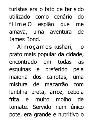 turistas era o fato de ter sido
utilizado como cenário do
f i l m e O espião que me
amava, uma aventura de
James Bond.
A l m o ç a m o s kushari, o
prato mais popular da cidade,
encontrado em todas as
esquinas e preferido pela
maioria dos cairotas, uma
mistura de macarrão com
lentilha preta, arroz, cebola
frita e muito molho de
tomate. Servido num único
pote, era grande e nutritivo o

 