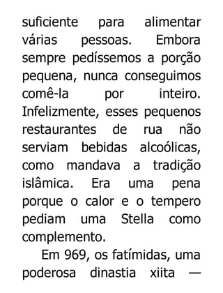 suficiente
para
alimentar
várias
pessoas.
Embora
sempre pedíssemos a porção
pequena, nunca conseguimos
comê-la
por
inteiro.
Infelizmente, esses pequenos
restaurantes de rua não
serviam bebidas alcoólicas,
como mandava a tradição
islâmica. Era uma pena
porque o calor e o tempero
pediam uma Stella como
complemento.
Em 969, os fatímidas, uma
poderosa dinastia xiita —

 