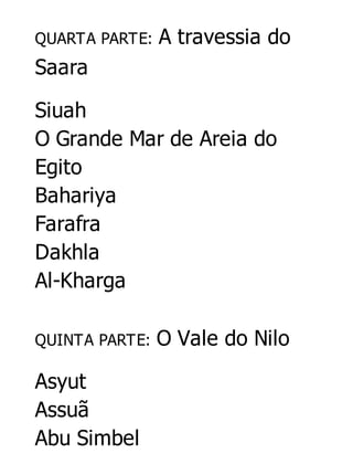 QUARTA PARTE:

A travessia do

Saara
Siuah
O Grande Mar de Areia do
Egito
Bahariya
Farafra
Dakhla
Al-Kharga
QUINTA PARTE:

Asyut
Assuã
Abu Simbel

O Vale do Nilo

 