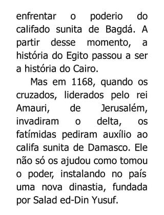 enfrentar o poderio do
califado sunita de Bagdá. A
partir desse momento, a
história do Egito passou a ser
a história do Cairo.
Mas em 1168, quando os
cruzados, liderados pelo rei
Amauri,
de
Jerusalém,
invadiram
o
delta,
os
fatímidas pediram auxílio ao
califa sunita de Damasco. Ele
não só os ajudou como tomou
o poder, instalando no país
uma nova dinastia, fundada
por Salad ed-Din Yusuf.

 