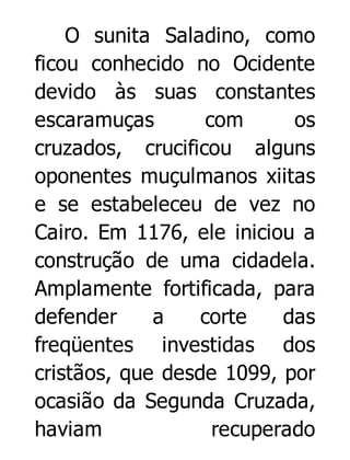 O sunita Saladino, como
ficou conhecido no Ocidente
devido às suas constantes
escaramuças
com
os
cruzados, crucificou alguns
oponentes muçulmanos xiitas
e se estabeleceu de vez no
Cairo. Em 1176, ele iniciou a
construção de uma cidadela.
Amplamente fortificada, para
defender
a
corte
das
freqüentes investidas dos
cristãos, que desde 1099, por
ocasião da Segunda Cruzada,
haviam
recuperado

 