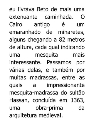 eu livrava Beto de mais uma
extenuante caminhada. O
Cairo
antigo
é
um
emaranhado de minaretes,
alguns chegando a 82 metros
de altura, cada qual indicando
uma
mesquita
mais
interessante. Passamos por
várias delas, e também por
muitas madrassas, entre as
quais
a
impressionante
mesquita-madrassa do sultão
Hassan, concluída em 1363,
uma
obra-prima
da
arquitetura medieval.

 