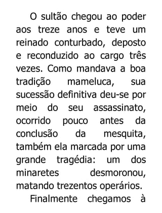O sultão chegou ao poder
aos treze anos e teve um
reinado conturbado, deposto
e reconduzido ao cargo três
vezes. Como mandava a boa
tradição
mameluca,
sua
sucessão definitiva deu-se por
meio do seu assassinato,
ocorrido pouco antes da
conclusão
da
mesquita,
também ela marcada por uma
grande tragédia: um dos
minaretes
desmoronou,
matando trezentos operários.
Finalmente chegamos à

 