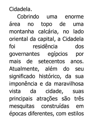 Cidadela.
Cobrindo uma enorme
área no topo de uma
montanha calcária, no lado
oriental da capital, a Cidadela
foi
residência
dos
governantes egípcios por
mais de setecentos anos.
Atualmente, além do seu
significado histórico, da sua
imponência e da maravilhosa
vista
da
cidade,
suas
principais atrações são três
mesquitas construídas em
épocas diferentes, com estilos

 