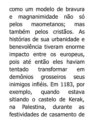 como um modelo de bravura
e magnanimidade não só
pelos
maometanos;
mas
também pelos cristãos. As
histórias de sua urbanidade e
benevolência tiveram enorme
impacto entre os europeus,
pois até então eles haviam
tentado
transformar
em
demônios grosseiros seus
inimigos infiéis. Em 1183, por
exemplo,
quando
estava
sitiando o castelo de Kerak,
na Palestina, durante as
festividades de casamento de

 