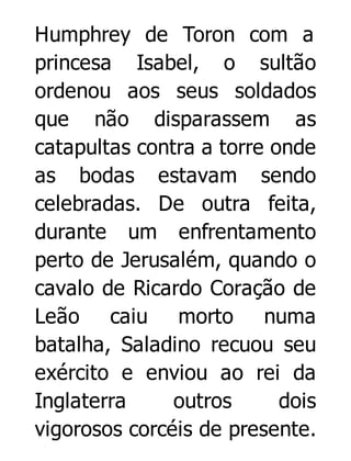 Humphrey de Toron com a
princesa Isabel, o sultão
ordenou aos seus soldados
que não disparassem as
catapultas contra a torre onde
as bodas estavam sendo
celebradas. De outra feita,
durante um enfrentamento
perto de Jerusalém, quando o
cavalo de Ricardo Coração de
Leão caiu morto numa
batalha, Saladino recuou seu
exército e enviou ao rei da
Inglaterra
outros
dois
vigorosos corcéis de presente.

 