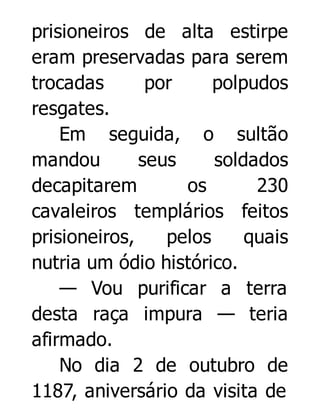 prisioneiros de alta estirpe
eram preservadas para serem
trocadas
por
polpudos
resgates.
Em seguida, o sultão
mandou
seus
soldados
decapitarem
os
230
cavaleiros templários feitos
prisioneiros,
pelos
quais
nutria um ódio histórico.
— Vou purificar a terra
desta raça impura — teria
afirmado.
No dia 2 de outubro de
1187, aniversário da visita de

 