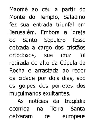 Maomé ao céu a partir do
Monte do Templo, Saladino
fez sua entrada triunfal em
Jerusalém. Embora a igreja
do Santo Sepulcro fosse
deixada a cargo dos cristãos
ortodoxos, sua cruz foi
retirada do alto da Cúpula da
Rocha e arrastada ao redor
da cidade por dois dias, sob
os golpes dos porretes dos
muçulmanos exultantes.
As notícias da tragédia
ocorrida na Terra Santa
deixaram
os
europeus

 