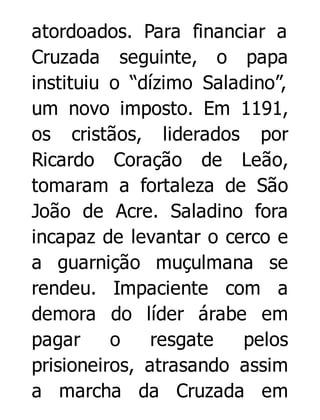 atordoados. Para financiar a
Cruzada seguinte, o papa
instituiu o “dízimo Saladino”,
um novo imposto. Em 1191,
os cristãos, liderados por
Ricardo Coração de Leão,
tomaram a fortaleza de São
João de Acre. Saladino fora
incapaz de levantar o cerco e
a guarnição muçulmana se
rendeu. Impaciente com a
demora do líder árabe em
pagar
o
resgate
pelos
prisioneiros, atrasando assim
a marcha da Cruzada em

 