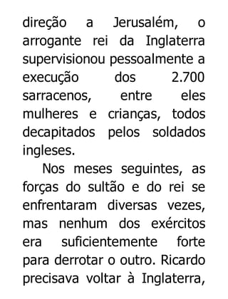 direção a Jerusalém, o
arrogante rei da Inglaterra
supervisionou pessoalmente a
execução
dos
2.700
sarracenos,
entre
eles
mulheres e crianças, todos
decapitados pelos soldados
ingleses.
Nos meses seguintes, as
forças do sultão e do rei se
enfrentaram diversas vezes,
mas nenhum dos exércitos
era suficientemente forte
para derrotar o outro. Ricardo
precisava voltar à Inglaterra,

 