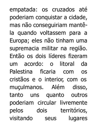 empatada: os cruzados até
poderiam conquistar a cidade,
mas não conseguiriam mantêla quando voltassem para a
Europa; eles não tinham uma
supremacia militar na região.
Então os dois líderes fizeram
um acordo: o litoral da
Palestina ficaria com os
cristãos e o interior, com os
muçulmanos. Além disso,
tanto uns quanto outros
poderiam circular livremente
pelos
dois
territórios,
visitando
seus
lugares

 
