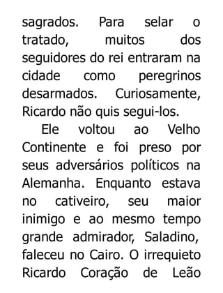 sagrados. Para
selar o
tratado,
muitos
dos
seguidores do rei entraram na
cidade
como
peregrinos
desarmados. Curiosamente,
Ricardo não quis segui-los.
Ele voltou ao Velho
Continente e foi preso por
seus adversários políticos na
Alemanha. Enquanto estava
no cativeiro, seu maior
inimigo e ao mesmo tempo
grande admirador, Saladino,
faleceu no Cairo. O irrequieto
Ricardo Coração de Leão

 