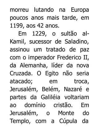 morreu lutando na Europa
poucos anos mais tarde, em
1199, aos 42 anos.
Em 1229, o sultão alKamil, sucessor de Saladino,
assinou um tratado de paz
com o imperador Frederico II,
da Alemanha, líder da nova
Cruzada. O Egito não seria
atacado;
em
troca,
Jerusalém, Belém, Nazaré e
partes da Galiléia voltariam
ao domínio cristão. Em
Jerusalém, o Monte do
Templo, com a Cúpula da

 