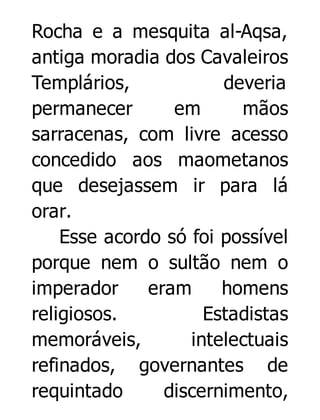 Rocha e a mesquita al-Aqsa,
antiga moradia dos Cavaleiros
Templários,
deveria
permanecer
em
mãos
sarracenas, com livre acesso
concedido aos maometanos
que desejassem ir para lá
orar.
Esse acordo só foi possível
porque nem o sultão nem o
imperador
eram
homens
religiosos.
Estadistas
memoráveis,
intelectuais
refinados, governantes de
requintado
discernimento,

 