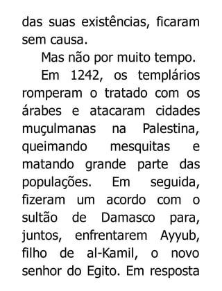 das suas existências, ficaram
sem causa.
Mas não por muito tempo.
Em 1242, os templários
romperam o tratado com os
árabes e atacaram cidades
muçulmanas na Palestina,
queimando
mesquitas
e
matando grande parte das
populações.
Em
seguida,
fizeram um acordo com o
sultão de Damasco para,
juntos, enfrentarem Ayyub,
filho de al-Kamil, o novo
senhor do Egito. Em resposta

 