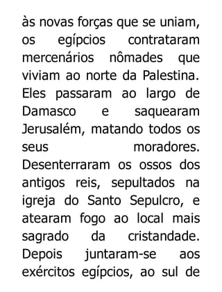 às novas forças que se uniam,
os
egípcios
contrataram
mercenários nômades que
viviam ao norte da Palestina.
Eles passaram ao largo de
Damasco
e
saquearam
Jerusalém, matando todos os
seus
moradores.
Desenterraram os ossos dos
antigos reis, sepultados na
igreja do Santo Sepulcro, e
atearam fogo ao local mais
sagrado
da
cristandade.
Depois
juntaram-se
aos
exércitos egípcios, ao sul de

 