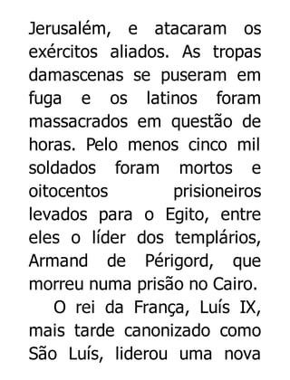 Jerusalém, e atacaram os
exércitos aliados. As tropas
damascenas se puseram em
fuga e os latinos foram
massacrados em questão de
horas. Pelo menos cinco mil
soldados foram mortos e
oitocentos
prisioneiros
levados para o Egito, entre
eles o líder dos templários,
Armand de Périgord, que
morreu numa prisão no Cairo.
O rei da França, Luís IX,
mais tarde canonizado como
São Luís, liderou uma nova

 