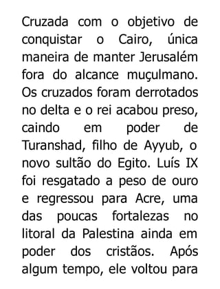 Cruzada com o objetivo de
conquistar o Cairo, única
maneira de manter Jerusalém
fora do alcance muçulmano.
Os cruzados foram derrotados
no delta e o rei acabou preso,
caindo
em
poder
de
Turanshad, filho de Ayyub, o
novo sultão do Egito. Luís IX
foi resgatado a peso de ouro
e regressou para Acre, uma
das poucas fortalezas no
litoral da Palestina ainda em
poder dos cristãos. Após
algum tempo, ele voltou para

 