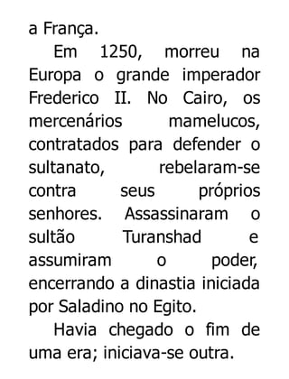 a França.
Em 1250, morreu na
Europa o grande imperador
Frederico II. No Cairo, os
mercenários
mamelucos,
contratados para defender o
sultanato,
rebelaram-se
contra
seus
próprios
senhores. Assassinaram o
sultão
Turanshad
e
assumiram
o
poder,
encerrando a dinastia iniciada
por Saladino no Egito.
Havia chegado o fim de
uma era; iniciava-se outra.

 