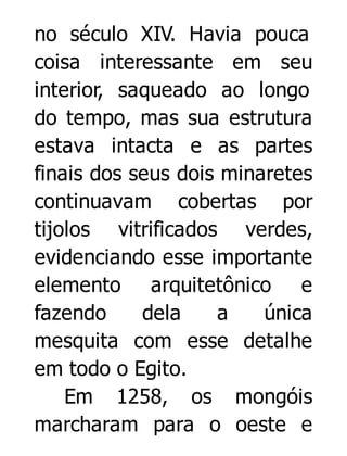 no século XIV. Havia pouca
coisa interessante em seu
interior, saqueado ao longo
do tempo, mas sua estrutura
estava intacta e as partes
finais dos seus dois minaretes
continuavam cobertas por
tijolos vitrificados verdes,
evidenciando esse importante
elemento arquitetônico e
fazendo
dela
a
única
mesquita com esse detalhe
em todo o Egito.
Em 1258, os mongóis
marcharam para o oeste e

 