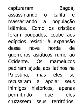 capturaram
Bagdá,
assassinando o califa e
massacrando a população
islâmica. Como os cristãos
foram poupados, coube aos
egípcios resistir à expansão
dessa
nova
horda
de
guerreiros asiáticos rumo ao
Ocidente.
Os
mamelucos
pediram ajuda aos latinos na
Palestina, mas
eles
se
recusaram a apoiar seus
inimigos históricos, apenas
permitindo
que
eles
cruzassem seus territórios.

 