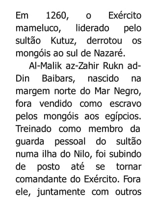 Em
1260,
o
Exército
mameluco,
liderado
pelo
sultão Kutuz, derrotou os
mongóis ao sul de Nazaré.
Al-Malik az-Zahir Rukn adDin Baibars, nascido na
margem norte do Mar Negro,
fora vendido como escravo
pelos mongóis aos egípcios.
Treinado como membro da
guarda pessoal do sultão
numa ilha do Nilo, foi subindo
de posto até se tornar
comandante do Exército. Fora
ele, juntamente com outros

 