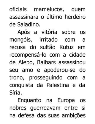 oficiais mamelucos, quem
assassinara o último herdeiro
de Saladino.
Após a vitória sobre os
mongóis, irritado com a
recusa do sultão Kutuz em
recompensá-lo com a cidade
de Alepo, Baibars assassinou
seu amo e apoderou-se do
trono, prosseguindo com a
conquista da Palestina e da
Síria.
Enquanto na Europa os
nobres guerreavam entre si
na defesa das suas ambições

 