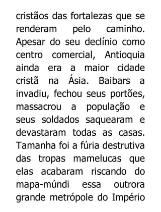 cristãos das fortalezas que se
renderam
pelo
caminho.
Apesar do seu declínio como
centro comercial, Antioquia
ainda era a maior cidade
cristã na Ásia. Baibars a
invadiu, fechou seus portões,
massacrou a população e
seus soldados saquearam e
devastaram todas as casas.
Tamanha foi a fúria destrutiva
das tropas mamelucas que
elas acabaram riscando do
mapa-múndi essa outrora
grande metrópole do Império

 