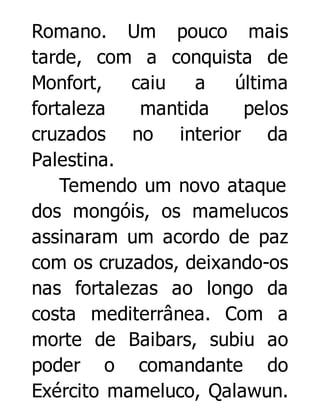 Romano. Um pouco mais
tarde, com a conquista de
Monfort,
caiu
a
última
fortaleza
mantida
pelos
cruzados no interior da
Palestina.
Temendo um novo ataque
dos mongóis, os mamelucos
assinaram um acordo de paz
com os cruzados, deixando-os
nas fortalezas ao longo da
costa mediterrânea. Com a
morte de Baibars, subiu ao
poder o comandante do
Exército mameluco, Qalawun.

 