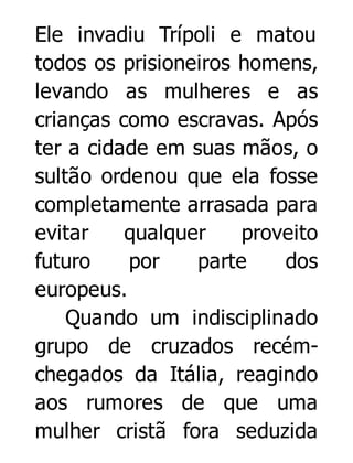 Ele invadiu Trípoli e matou
todos os prisioneiros homens,
levando as mulheres e as
crianças como escravas. Após
ter a cidade em suas mãos, o
sultão ordenou que ela fosse
completamente arrasada para
evitar
qualquer
proveito
futuro
por
parte
dos
europeus.
Quando um indisciplinado
grupo de cruzados recémchegados da Itália, reagindo
aos rumores de que uma
mulher cristã fora seduzida

 