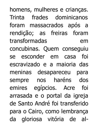 homens, mulheres e crianças.
Trinta frades dominicanos
foram massacrados após a
rendição; as freiras foram
transformadas
em
concubinas. Quem conseguiu
se esconder em casa foi
escravizado e a maioria das
meninas desapareceu para
sempre nos haréns dos
emires egípcios. Acre foi
arrasada e o portal da igreja
de Santo André foi transferido
para o Cairo, como lembrança
da gloriosa vitória de al-

 