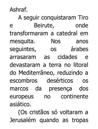 Ashraf.
A seguir conquistaram Tiro
e
Beirute,
onde
transformaram a catedral em
mesquita.
Nos
anos
seguintes,
os
árabes
arrasaram as cidades e
devastaram a terra no litoral
do Mediterrâneo, reduzindo a
escombros
desérticos
os
marcos da presença dos
europeus
no
continente
asiático.
(Os cristãos só voltaram a
Jerusalém quando as tropas

 