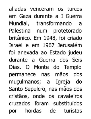 aliadas venceram os turcos
em Gaza durante a I Guerra
Mundial, transformando a
Palestina num protetorado
britânico. Em 1948, foi criado
Israel e em 1967 Jerusalém
foi anexada ao Estado judeu
durante a Guerra dos Seis
Dias. O Monte do Templo
permanece nas mãos dos
muçulmanos; a Igreja do
Santo Sepulcro, nas mãos dos
cristãos, onde os cavaleiros
cruzados foram substituídos
por
hordas
de
turistas

 