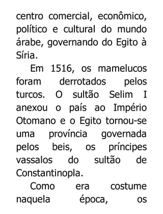 centro comercial, econômico,
político e cultural do mundo
árabe, governando do Egito à
Síria.
Em 1516, os mamelucos
foram
derrotados
pelos
turcos. O sultão Selim I
anexou o país ao Império
Otomano e o Egito tornou-se
uma província governada
pelos beis, os príncipes
vassalos
do
sultão
de
Constantinopla.
Como
era
costume
naquela
época,
os

 