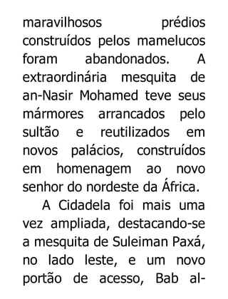 maravilhosos
prédios
construídos pelos mamelucos
foram
abandonados.
A
extraordinária mesquita de
an-Nasir Mohamed teve seus
mármores arrancados pelo
sultão e reutilizados em
novos palácios, construídos
em homenagem ao novo
senhor do nordeste da África.
A Cidadela foi mais uma
vez ampliada, destacando-se
a mesquita de Suleiman Paxá,
no lado leste, e um novo
portão de acesso, Bab al-

 