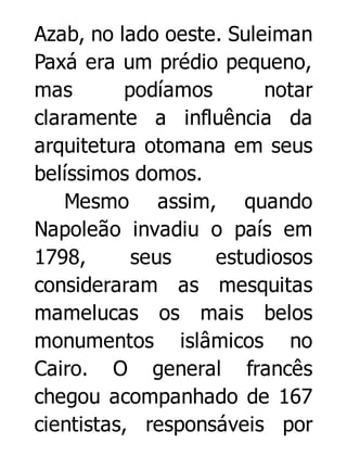 Azab, no lado oeste. Suleiman
Paxá era um prédio pequeno,
mas
podíamos
notar
claramente a influência da
arquitetura otomana em seus
belíssimos domos.
Mesmo assim, quando
Napoleão invadiu o país em
1798,
seus
estudiosos
consideraram as mesquitas
mamelucas os mais belos
monumentos islâmicos no
Cairo. O general francês
chegou acompanhado de 167
cientistas, responsáveis por

 