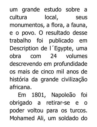 um grande estudo sobre a
cultura
local,
seus
monumentos, a flora, a fauna,
e o povo. O resultado desse
trabalho foi publicado em
Description de l´Egypte, uma
obra
com
24
volumes
descrevendo em profundidade
os mais de cinco mil anos de
história da grande civilização
africana.
Em 1801, Napoleão foi
obrigado a retirar-se e o
poder voltou para os turcos.
Mohamed Ali, um soldado do

 