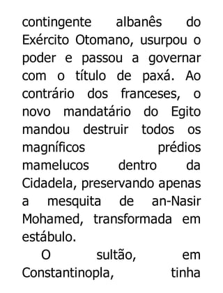 contingente
albanês
do
Exército Otomano, usurpou o
poder e passou a governar
com o título de paxá. Ao
contrário dos franceses, o
novo mandatário do Egito
mandou destruir todos os
magníficos
prédios
mamelucos
dentro
da
Cidadela, preservando apenas
a mesquita de an-Nasir
Mohamed, transformada em
estábulo.
O
sultão,
em
Constantinopla,
tinha

 