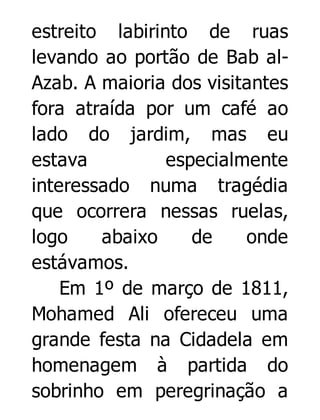 estreito labirinto de ruas
levando ao portão de Bab alAzab. A maioria dos visitantes
fora atraída por um café ao
lado do jardim, mas eu
estava
especialmente
interessado numa tragédia
que ocorrera nessas ruelas,
logo
abaixo
de
onde
estávamos.
Em 1º de março de 1811,
Mohamed Ali ofereceu uma
grande festa na Cidadela em
homenagem à partida do
sobrinho em peregrinação a

 