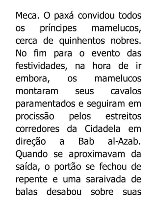 Meca. O paxá convidou todos
os
príncipes
mamelucos,
cerca de quinhentos nobres.
No fim para o evento das
festividades, na hora de ir
embora,
os
mamelucos
montaram
seus
cavalos
paramentados e seguiram em
procissão
pelos
estreitos
corredores da Cidadela em
direção a Bab al-Azab.
Quando se aproximavam da
saída, o portão se fechou de
repente e uma saraivada de
balas desabou sobre suas

 