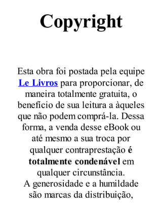 Copyright
Esta obra foi postada pela equipe
Le Livros para proporcionar, de
maneira totalmente gratuita, o
benefício de sua leitura a àqueles
que não podem comprá-la. Dessa
forma, a venda desse eBook ou
até mesmo a sua troca por
qualquer contraprestação é
totalmente condenável em
qualquer circunstância.
A generosidade e a humildade
são marcas da distribuição,

 
