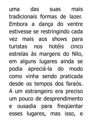 uma
das
suas
mais
tradicionais formas de lazer.
Embora a dança do ventre
estivesse se restringindo cada
vez mais aos shows para
turistas nos hotéis cinco
estrelas às margens do Nilo,
em alguns lugares ainda se
podia apreciá-la do modo
como vinha sendo praticada
desde os tempos dos faraós.
A um estrangeiro era preciso
um pouco de desprendimento
e ousadia para freqüentar
esses lugares, mas isso, e

 