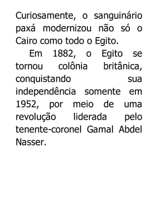 Curiosamente, o sanguinário
paxá modernizou não só o
Cairo como todo o Egito.
Em 1882, o Egito se
tornou
colônia
britânica,
conquistando
sua
independência somente em
1952, por meio de uma
revolução
liderada
pelo
tenente-coronel Gamal Abdel
Nasser.

 