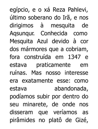 egípcio, e o xá Reza Pahlevi,
último soberano do Irã, e nos
dirigimos à mesquita de
Aqsunqur. Conhecida como
Mesquita Azul devido à cor
dos mármores que a cobriam,
fora construída em 1347 e
estava
praticamente
em
ruínas. Mas nosso interesse
era exatamente esse: como
estava
abandonada,
podíamos subir por dentro do
seu minarete, de onde nos
disseram que veríamos as
pirâmides no platô de Gizé,

 