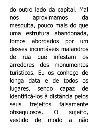 do outro lado da capital. Mal
nos
aproximamos
da
mesquita, pouco mais do que
uma estrutura abandonada,
fomos abordados por um
desses incontáveis malandros
de rua que infestam os
arredores dos monumentos
turísticos. Eu os conheço de
longa data e de todos os
lugares, sendo capaz de
identificá-los à distância pelos
seus trejeitos falsamente
obsequiosos.
O
sujeito,
vestido de modo a não

 